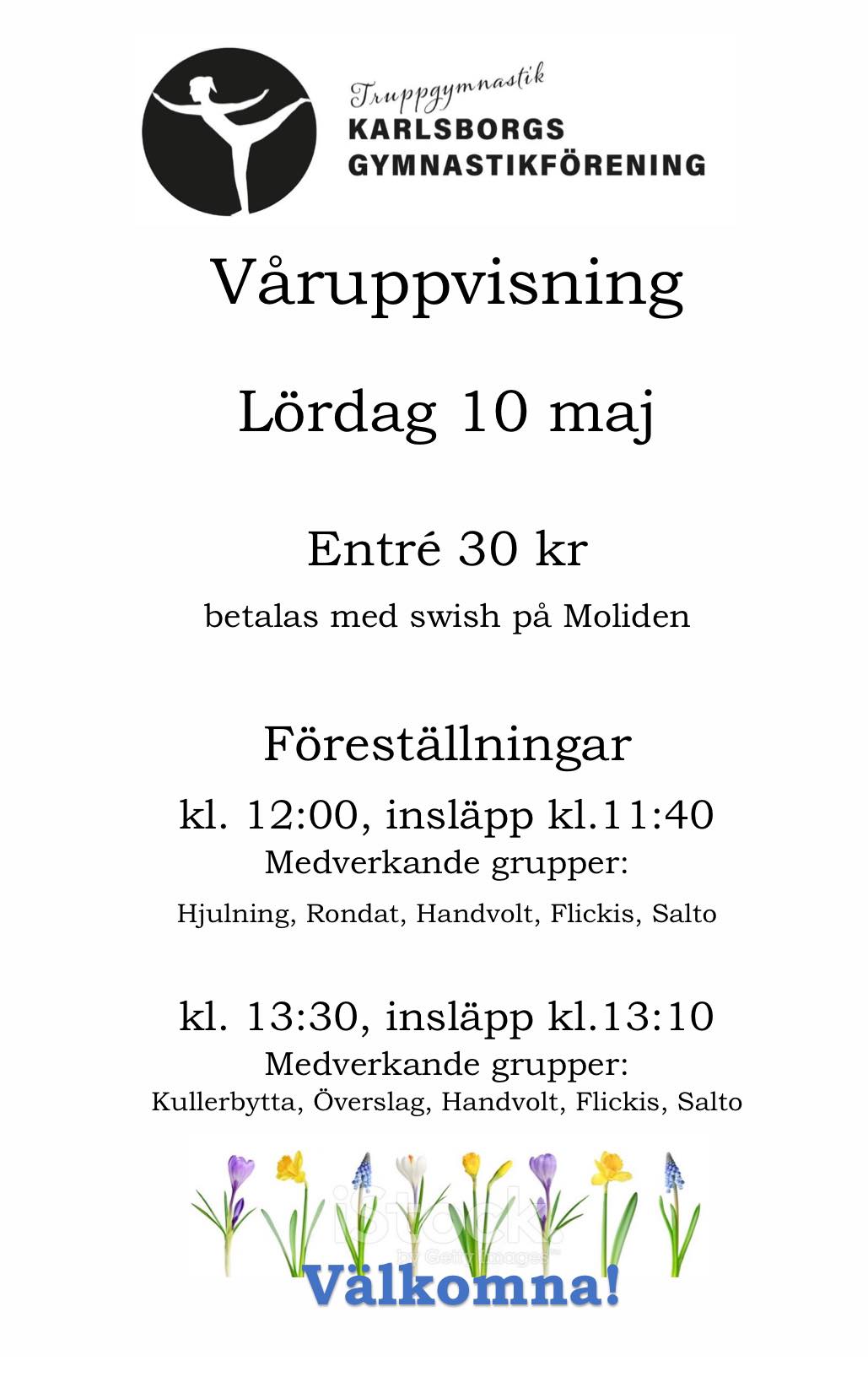 Kan vara en bild av text där det står ”Truppgymnastik KARLSBORGS GYMNASTIKFÖRENING Varuppvisning Lördag 10 maj Entré 30 kr 30 betalas med swish pả Moliden Föreställningar kl. 12:00, insläpp kl.11:40 kl. Medverkande grupper: Hjulning, Rondat, Handvolt, Flickis, Salto kl. 13:30, insläpp kl. kl.13:10 Medverkande grupper: Kullerbytta, Överslag, Handvolt, Flickis, Salto Välkomna!”