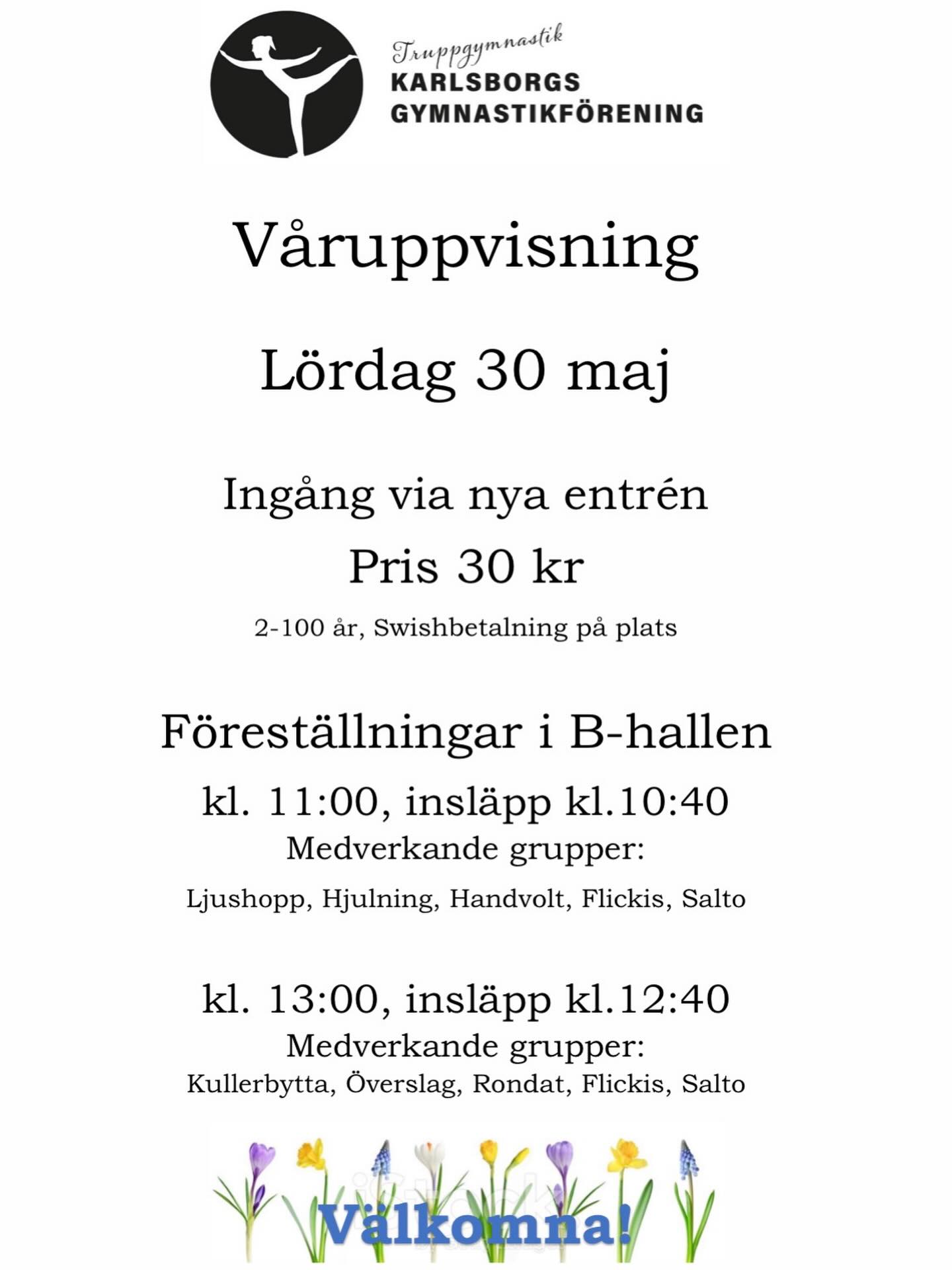 Kan vara en bild av text där det står ”Truppgymnastil KARLSBORGS GYMNASTIKFÖRENING Varuppvisning Lördag 30 maj Ingang via nya entrén Pris kr 30 2-100 ar, Swishbetalning pả plats Föreställningar i B-hallen kl. 11:00, insläpp kl. .10:40 Medverkande grupper: Ljushopp, Hjulning, Handvolt, Flickis, Salto kl. 13:00, insläpp kl. 12:40 Medverkande grupper: Kullerbytta, Överslag, Rondat, Flickis, Salto Valkomna!”